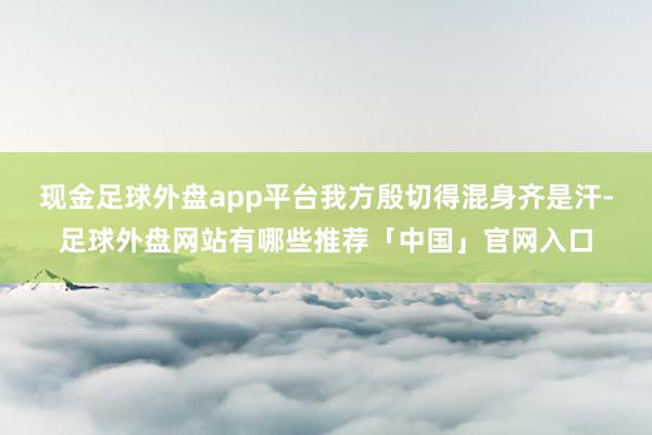 现金足球外盘app平台我方殷切得混身齐是汗-足球外盘网站有哪些推荐「中国」官网入口