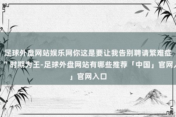 足球外盘网站娱乐网你这是要让我告别聘请繁难症吗？”时期为王-足球外盘网站有哪些推荐「中国」官网入口